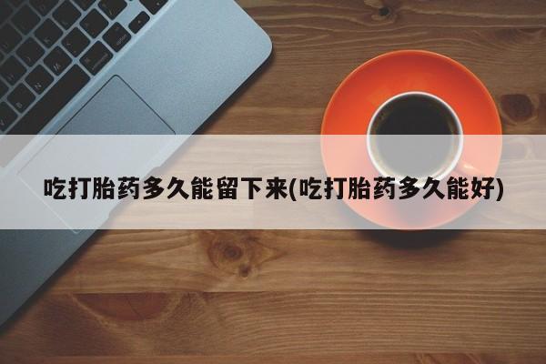 药流药在线付款吃打胎药多久能留下来(吃打胎药多久能好)
