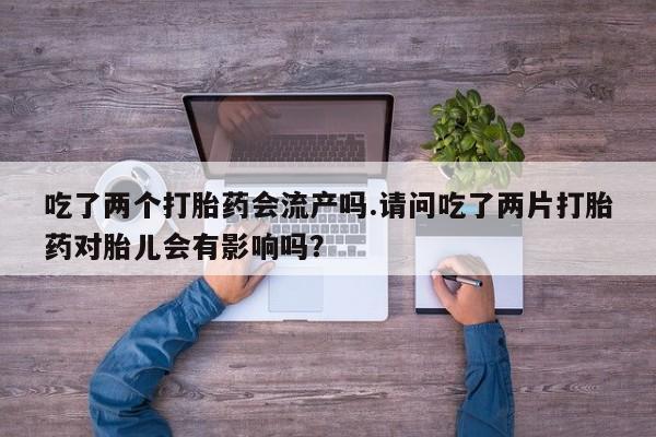 药流药在线付款吃了两个打胎药会流产吗.请问吃了两片打胎药对胎儿会有影响吗？