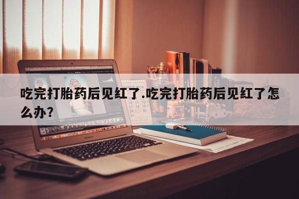 药流药在线付款吃完打胎药后见红了.吃完打胎药后见红了怎么办？