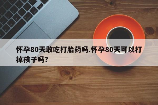 药流药在线付款怀孕80天敢吃打胎药吗.怀孕80天可以打掉孩子吗？