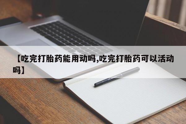 药流药在线付款【吃完打胎药能用动吗,吃完打胎药可以活动吗】