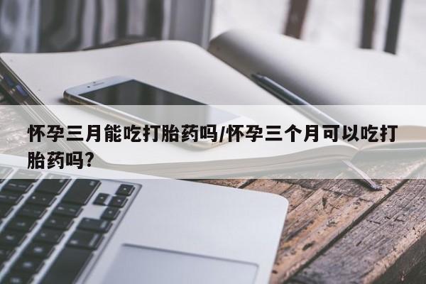药流药在线付款怀孕三月能吃打胎药吗/怀孕三个月可以吃打胎药吗?