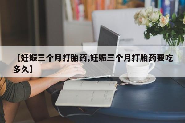 药流药在线付款【妊娠三个月打胎药,妊娠三个月打胎药要吃多久】