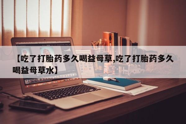 药流药在线付款【吃了打胎药多久喝益母草,吃了打胎药多久喝益母草水】