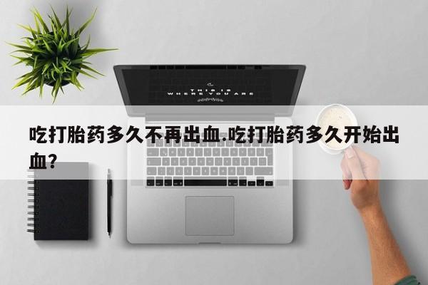 药流药在线付款吃打胎药多久不再出血.吃打胎药多久开始出血？