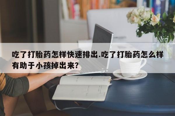 药流药在线付款吃了打胎药怎样快速排出.吃了打胎药怎么样有助于小孩掉出来？