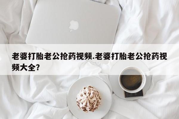 药流药在线付款老婆打胎老公抢药视频.老婆打胎老公抢药视频大全？