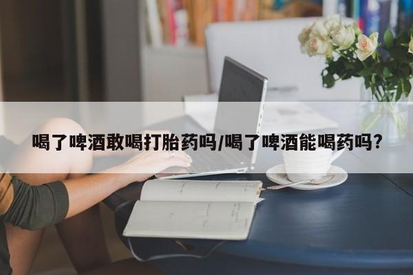 药流药在线付款喝了啤酒敢喝打胎药吗/喝了啤酒能喝药吗?