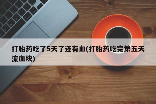 药流药在线付款打胎药吃了5天了还有血(打胎药吃完第五天流血块)