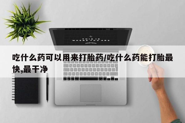 药流药在线付款吃什么药可以用来打胎药/吃什么药能打胎最快,最干净