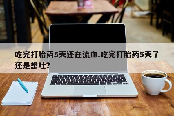 药流药在线付款吃完打胎药5天还在流血.吃完打胎药5天了还是想吐？