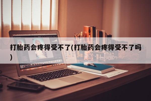 药流药在线付款打胎药会疼得受不了(打胎药会疼得受不了吗)