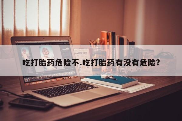 药流药在线付款吃打胎药危险不.吃打胎药有没有危险？
