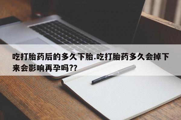药流药在线付款吃打胎药后的多久下胎.吃打胎药多久会掉下来会影响再孕吗?？