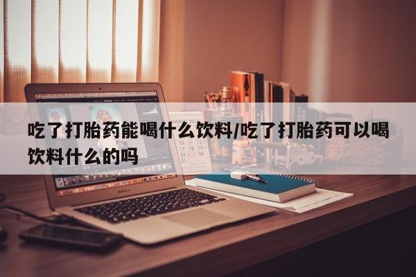 药流药在线付款吃了打胎药能喝什么饮料/吃了打胎药可以喝饮料什么的吗
