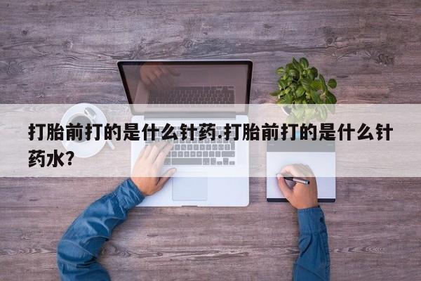 药流药在线付款打胎前打的是什么针药.打胎前打的是什么针药水？