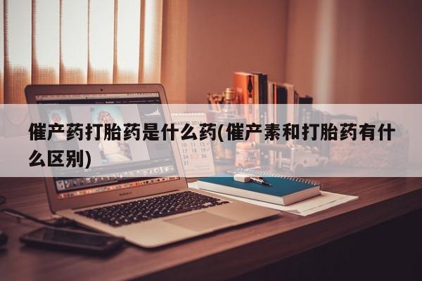 药流药在线付款催产药打胎药是什么药(催产素和打胎药有什么区别)
