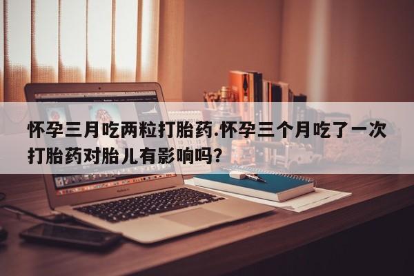 药流药在线付款怀孕三月吃两粒打胎药.怀孕三个月吃了一次打胎药对胎儿有影响吗？