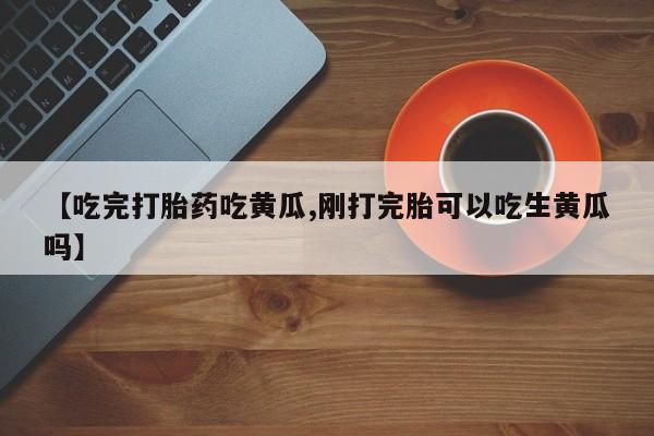药流药在线付款【吃完打胎药吃黄瓜,刚打完胎可以吃生黄瓜吗】