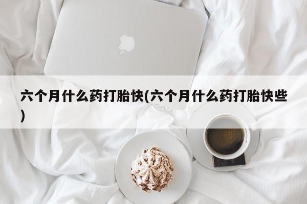 药流药在线付款六个月什么药打胎快(六个月什么药打胎快些)