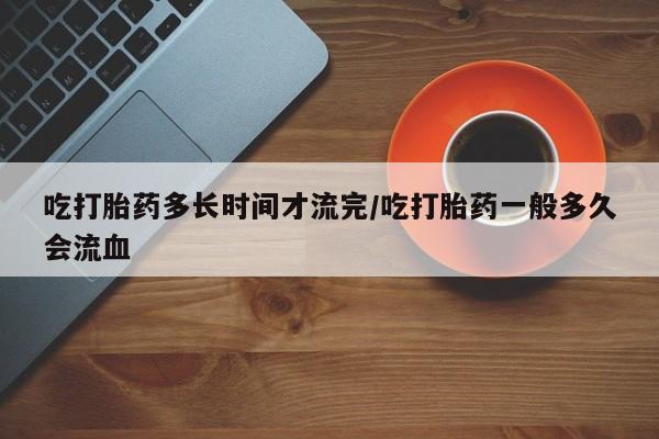 药流药在线付款吃打胎药多长时间才流完/吃打胎药一般多久会流血