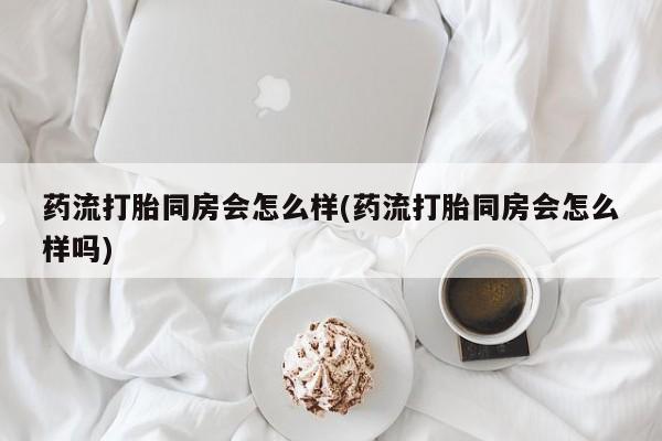 药流药在线付款药流打胎同房会怎么样(药流打胎同房会怎么样吗)