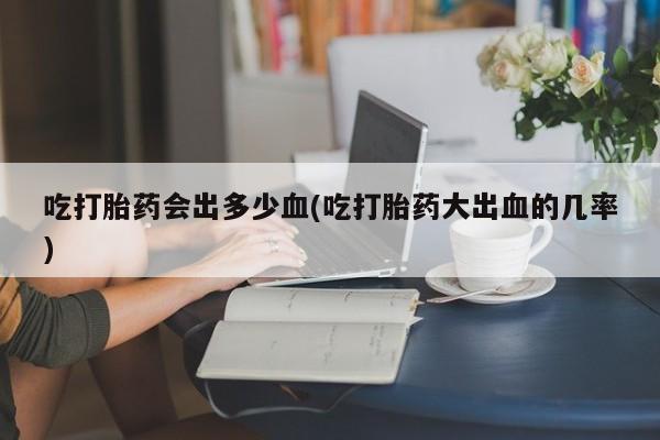 药流药在线付款吃打胎药会出多少血(吃打胎药大出血的几率)