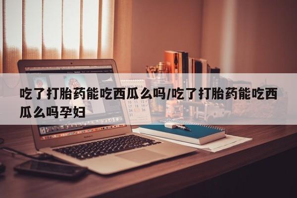 药流药在线付款吃了打胎药能吃西瓜么吗/吃了打胎药能吃西瓜么吗孕妇