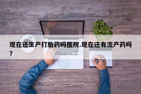 药流药在线付款现在还生产打胎药吗医院.现在还有流产药吗？