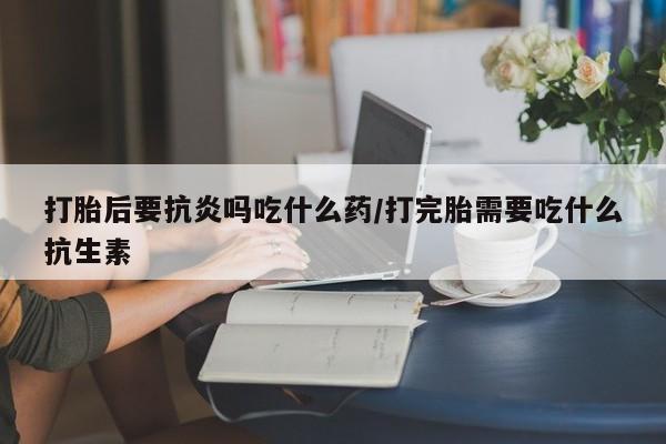 药流药在线付款打胎后要抗炎吗吃什么药/打完胎需要吃什么抗生素