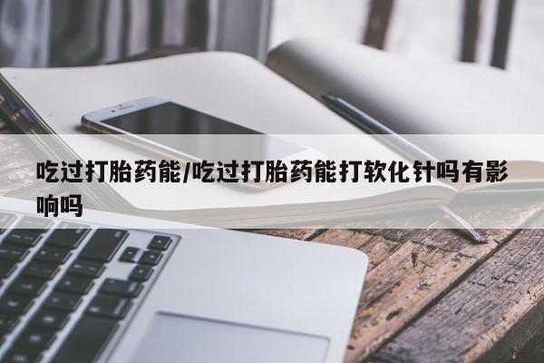 药流药在线付款吃过打胎药能/吃过打胎药能打软化针吗有影响吗