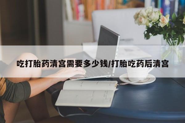 药流药在线付款吃打胎药清宫需要多少钱/打胎吃药后清宫