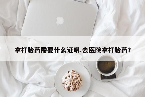 药流药在线付款拿打胎药需要什么证明.去医院拿打胎药？
