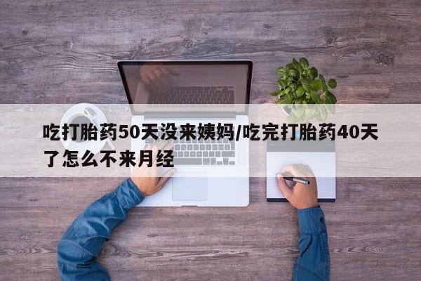 药流药在线付款吃打胎药50天没来姨妈/吃完打胎药40天了怎么不来月经