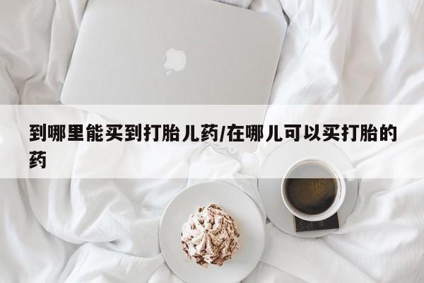 药流药在线付款到哪里能买到打胎儿药/在哪儿可以买打胎的药