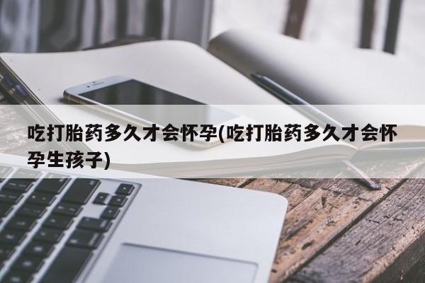 药流药在线付款吃打胎药多久才会怀孕(吃打胎药多久才会怀孕生孩子)