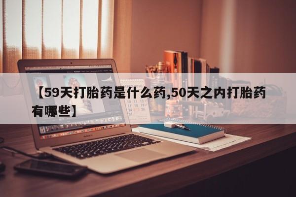 药流药在线付款【59天打胎药是什么药,50天之内打胎药有哪些】