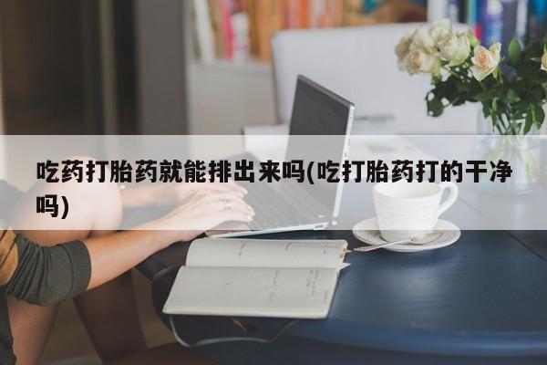 药流药在线付款吃药打胎药就能排出来吗(吃打胎药打的干净吗)