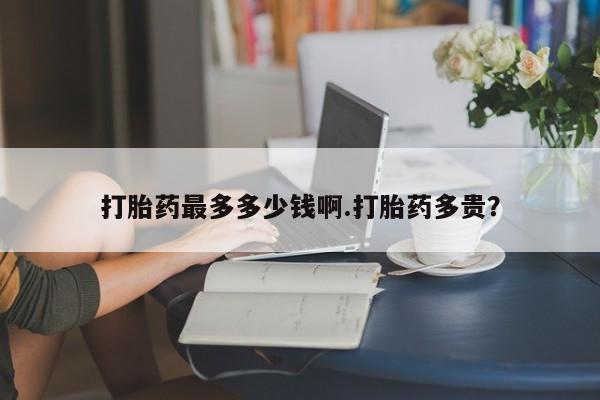 药流药在线付款打胎药最多多少钱啊.打胎药多贵？