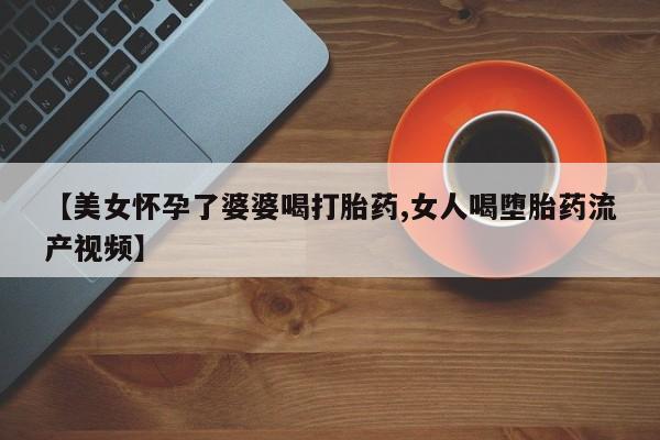 药流药在线付款【美女怀孕了婆婆喝打胎药,女人喝堕胎药流产视频】