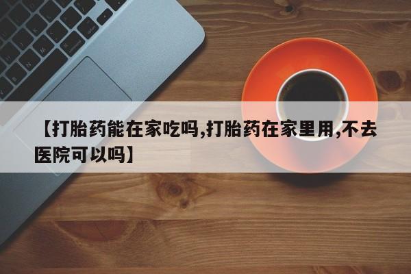 药流药在线付款【打胎药能在家吃吗,打胎药在家里用,不去医院可以吗】