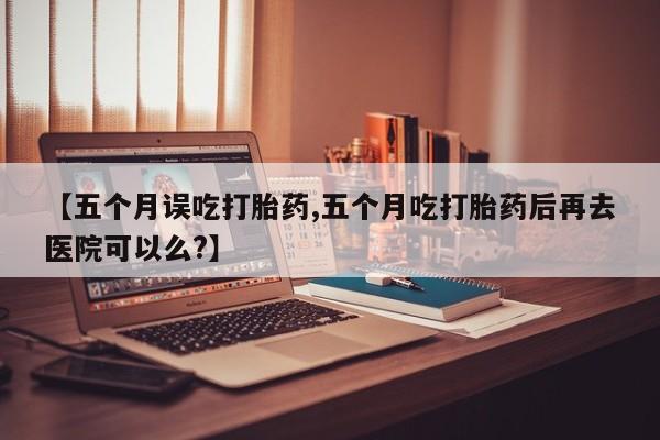 药流药在线付款【五个月误吃打胎药,五个月吃打胎药后再去医院可以么?】