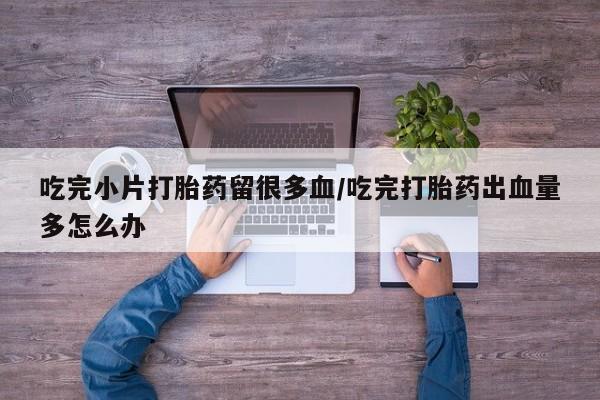 药流药在线付款吃完小片打胎药留很多血/吃完打胎药出血量多怎么办