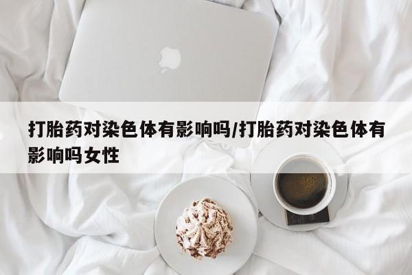 药流药在线付款打胎药对染色体有影响吗/打胎药对染色体有影响吗女性