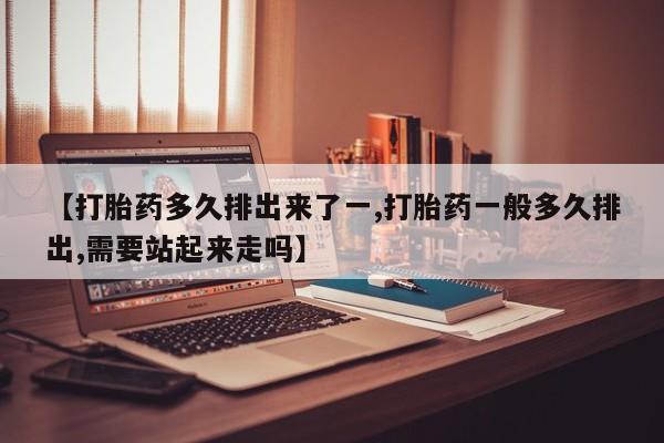 药流药在线付款【打胎药多久排出来了一,打胎药一般多久排出,需要站起来走吗】