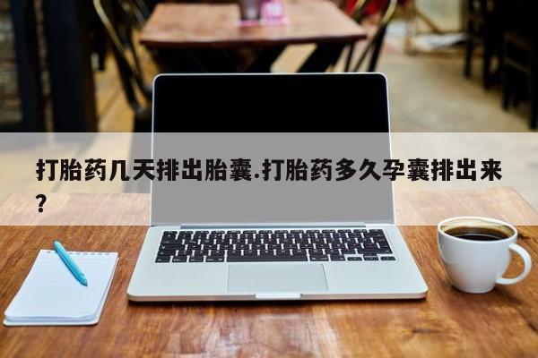 药流药在线付款打胎药几天排出胎囊.打胎药多久孕囊排出来？