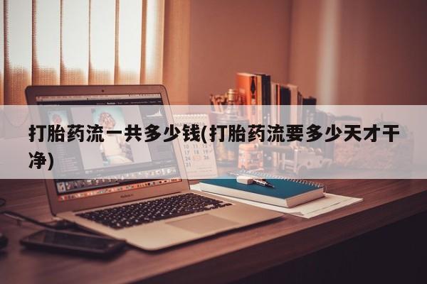 药流药在线付款打胎药流一共多少钱(打胎药流要多少天才干净)