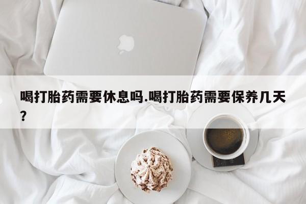 药流药在线付款喝打胎药需要休息吗.喝打胎药需要保养几天？
