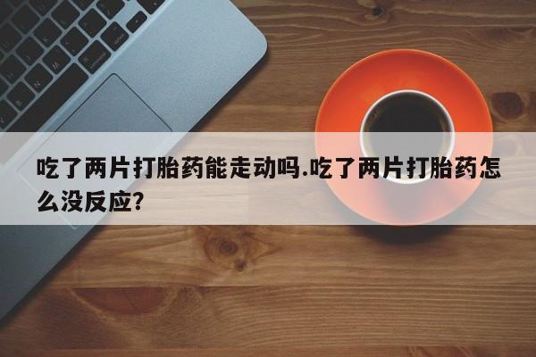 药流药在线付款吃了两片打胎药能走动吗.吃了两片打胎药怎么没反应？