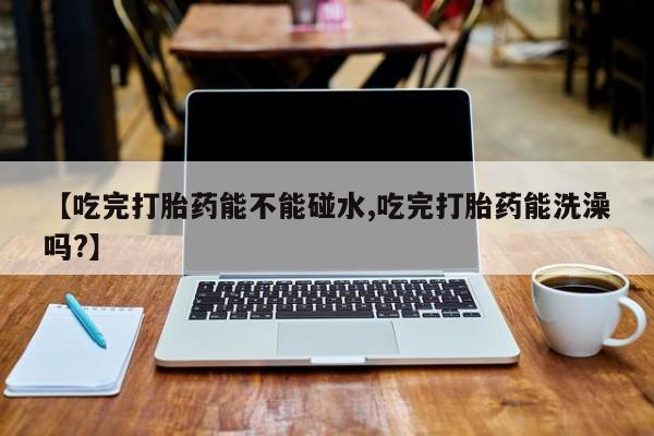 药流药在线付款【吃完打胎药能不能碰水,吃完打胎药能洗澡吗?】